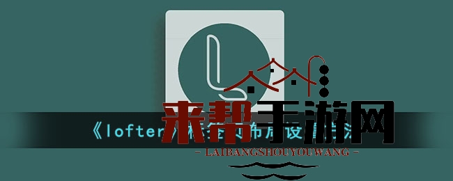 LOFTER标签页布局全解析：打造个性化游戏天地攻略大揭秘